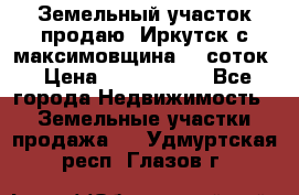 Земельный участок продаю. Иркутск с.максимовщина.12 соток › Цена ­ 1 000 000 - Все города Недвижимость » Земельные участки продажа   . Удмуртская респ.,Глазов г.